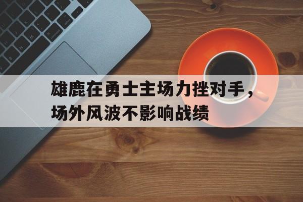 雄鹿在勇士主场力挫对手，场外风波不影响战绩